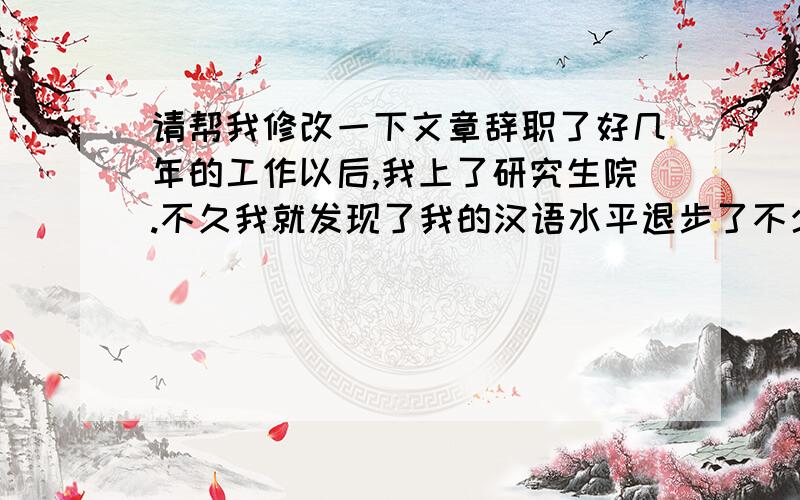 请帮我修改一下文章辞职了好几年的工作以后,我上了研究生院.不久我就发现了我的汉语水平退步了不少.所以我想了想怎么能提高我的汉语水平.有一天,妈妈给我一条剪报说“在这个网站能