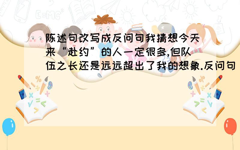 陈述句改写成反问句我猜想今天来“赴约”的人一定很多,但队伍之长还是远远超出了我的想象.反问句