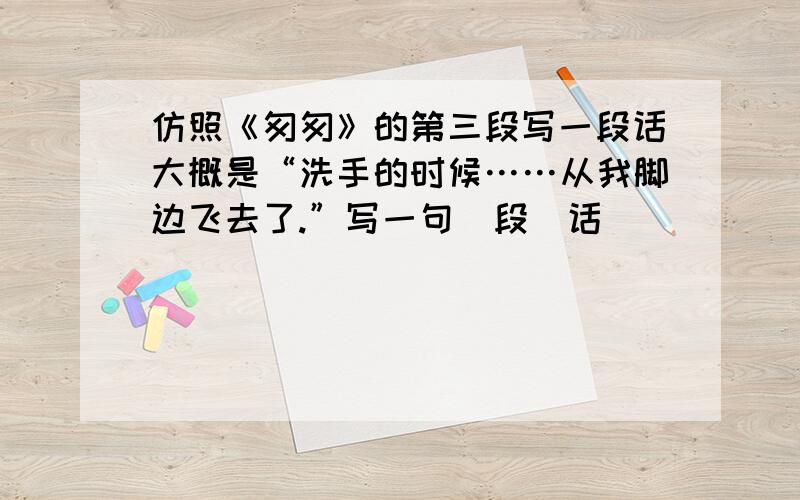 仿照《匆匆》的第三段写一段话大概是“洗手的时候……从我脚边飞去了.”写一句（段）话