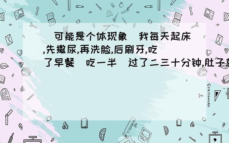 （可能是个体现象）我每天起床,先撒尿,再洗脸,后刷牙,吃了早餐（吃一半）过了二三十分钟,肚子就会疼!（为什么呢?）