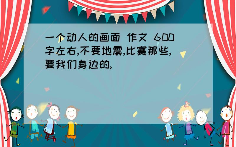 一个动人的画面 作文 600字左右,不要地震,比赛那些,要我们身边的,