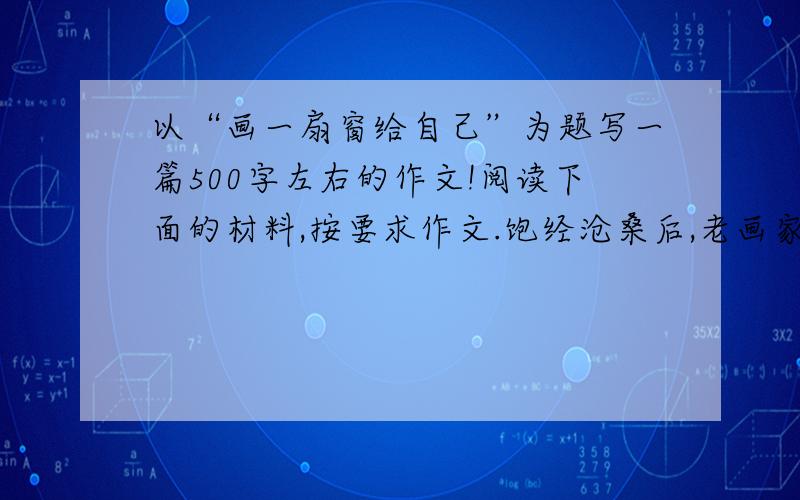 以“画一扇窗给自己”为题写一篇500字左右的作文!阅读下面的材料,按要求作文.饱经沧桑后,老画家被迫住进了一间搁置多年的老房子,房子连一扇窗户也没有,一进去就有一种憋闷的压抑感.老