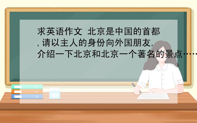 求英语作文 北京是中国的首都,请以主人的身份向外国朋友,介绍一下北京和北京一个著名的景点……北京是中国的首都,请以主人的身份向外国朋友,介绍一下北京和北京一个著名的景点,根据