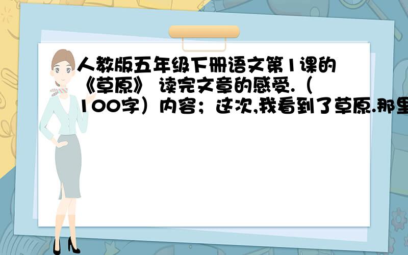 人教版五年级下册语文第1课的《草原》 读完文章的感受.（100字）内容；这次,我看到了草原.那里的天比别处的更可爱,空气是那么清鲜,天空是那么明朗,使我总想高歌一曲,表示我满心的愉快.