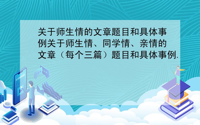 关于师生情的文章题目和具体事例关于师生情、同学情、亲情的文章（每个三篇）题目和具体事例.