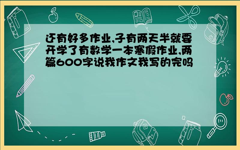 还有好多作业,子有两天半就要开学了有数学一本寒假作业,两篇600字说我作文我写的完吗