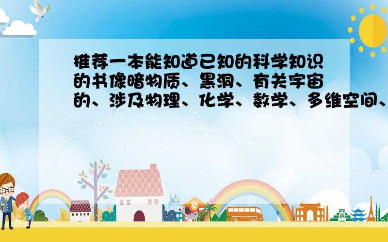 推荐一本能知道已知的科学知识的书像暗物质、黑洞、有关宇宙的、涉及物理、化学、数学、多维空间、相对论等知识的,最好30万字以上的