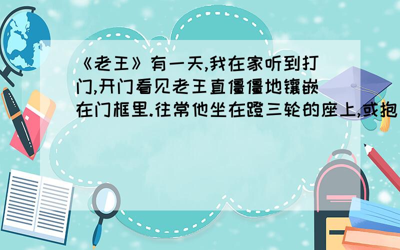 《老王》有一天,我在家听到打门,开门看见老王直僵僵地镶嵌在门框里.往常他坐在蹬三轮的座上,或抱着冰伛着身子进我家来,不显得那么高.也许他平时不那么瘦,也不那么直僵僵的.他面色死