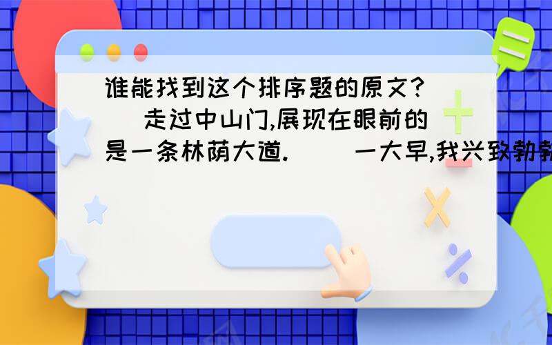 谁能找到这个排序题的原文?（ ）走过中山门,展现在眼前的是一条林荫大道.（ ）一大早,我兴致勃勃地去瞻仰中山陵.（ ）两边树林深处,还不断传来八哥和长尾鹊的悦耳的鸣声.（ ）这就是