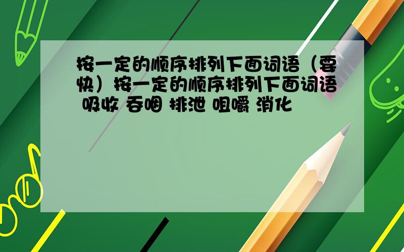 按一定的顺序排列下面词语（要快）按一定的顺序排列下面词语 吸收 吞咽 排泄 咀嚼 消化