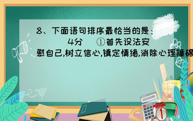 8、下面语句排序最恰当的是：( )（4分） ①首先设法安慰自己,树立信心,镇定情绪,消除心理障碍.②遇到无法下笔,思路阻塞,判断不清的难题时,不要着急.③心里平静后再冷静思考就不怕难题