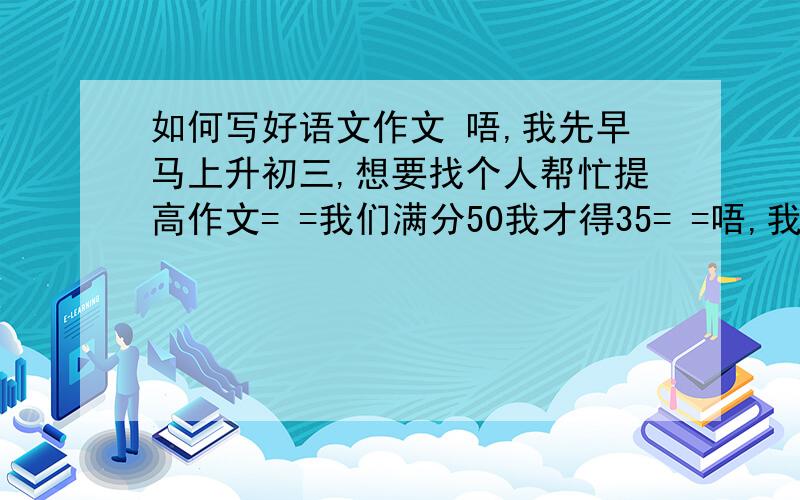 如何写好语文作文 唔,我先早马上升初三,想要找个人帮忙提高作文= =我们满分50我才得35= =唔,我先早马上升初三,想要找个人帮忙提高作文= =我们满分50我才得35= =,希望来个人姐姐或哥哥帮帮