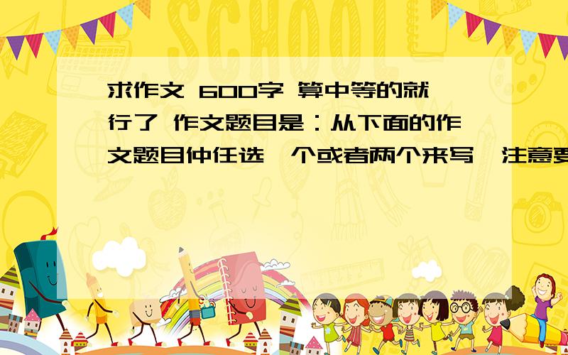 求作文 600字 算中等的就行了 作文题目是：从下面的作文题目仲任选一个或者两个来写,注意要对景物进行细致描写,在写景中流露出自己的感悟,600字左右,题材为写景的记叙文或者抒情性散文