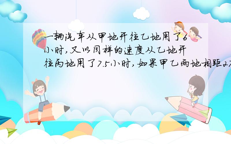 一辆汽车从甲地开往乙地用了6小时,又以同样的速度从乙地开往丙地用了7.5小时,如果甲乙两地相距270千米,乙丙两地相距多少千米?（用比例解）