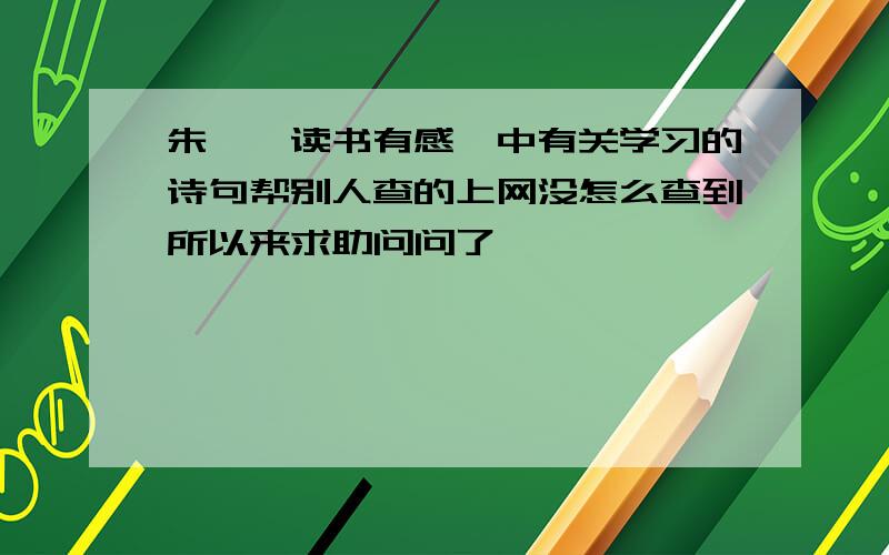 朱熹《读书有感》中有关学习的诗句帮别人查的上网没怎么查到所以来求助问问了