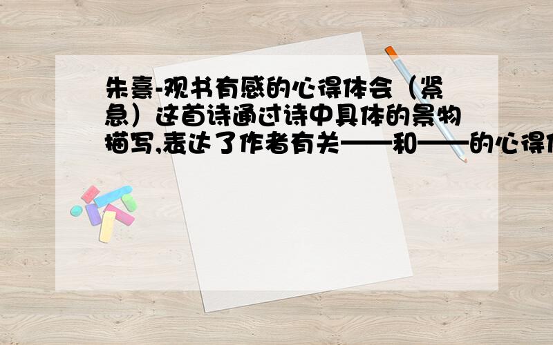 朱熹-观书有感的心得体会（紧急）这首诗通过诗中具体的景物描写,表达了作者有关——和——的心得体会.（每个横线上限填两个字）“问渠那得清如许,为有源头活水来”这两句诗,谈谈你