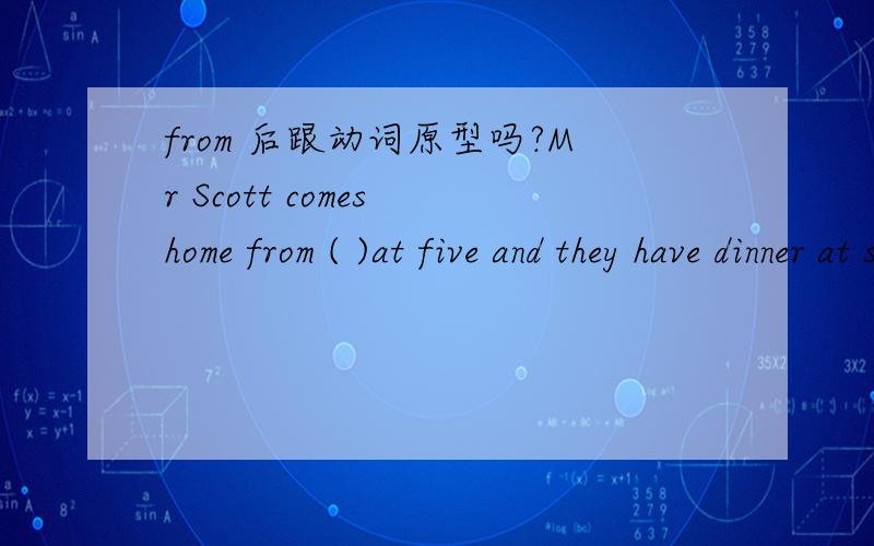 from 后跟动词原型吗?Mr Scott comes home from ( )at five and they have dinner at six.A.working B.worksC.work D.to work