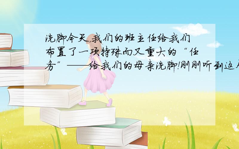 洗脚今天，我们的班主任给我们布置了一项特殊而又重大的“任务”——给我们的母亲洗脚！刚刚听到这个消息，我们全班都震惊了。我也认真的做了这个艰巨而重大的任务。到了晚上，我