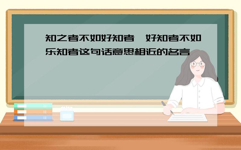 知之者不如好知者,好知者不如乐知者这句话意思相近的名言