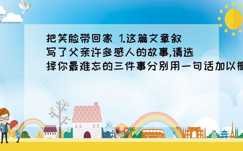 把笑脸带回家 1.这篇文章叙写了父亲许多感人的故事,请选择你最难忘的三件事分别用一句话加以概括._______________________________________________________2.文章以我对父亲的情感变化为线索组织材料,