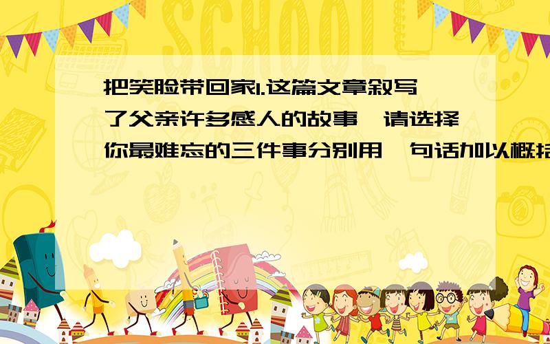 把笑脸带回家1.这篇文章叙写了父亲许多感人的故事,请选择你最难忘的三件事分别用一句话加以概括._______________________________________________________2.文章以我对父亲的情感变化为线索组织材料,