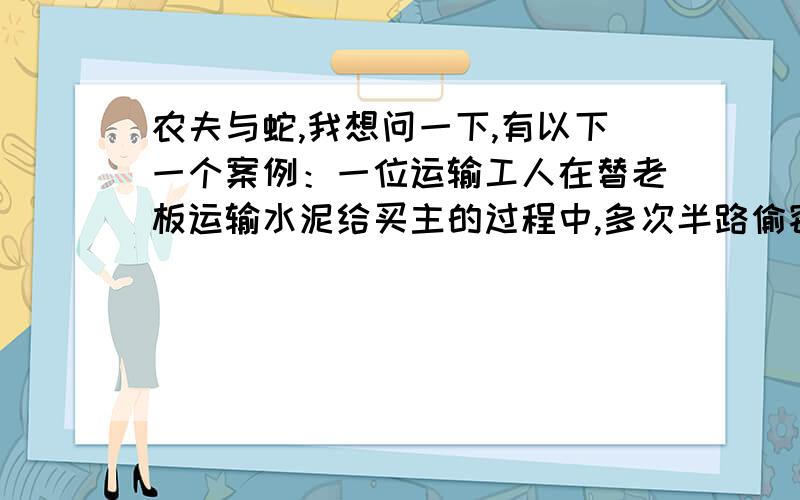 农夫与蛇,我想问一下,有以下一个案例：一位运输工人在替老板运输水泥给买主的过程中,多次半路偷窃水泥到外面贩卖,共15吨水泥约5000元.结果被老板发现,老板气急之下,用绳子绑了工人,工