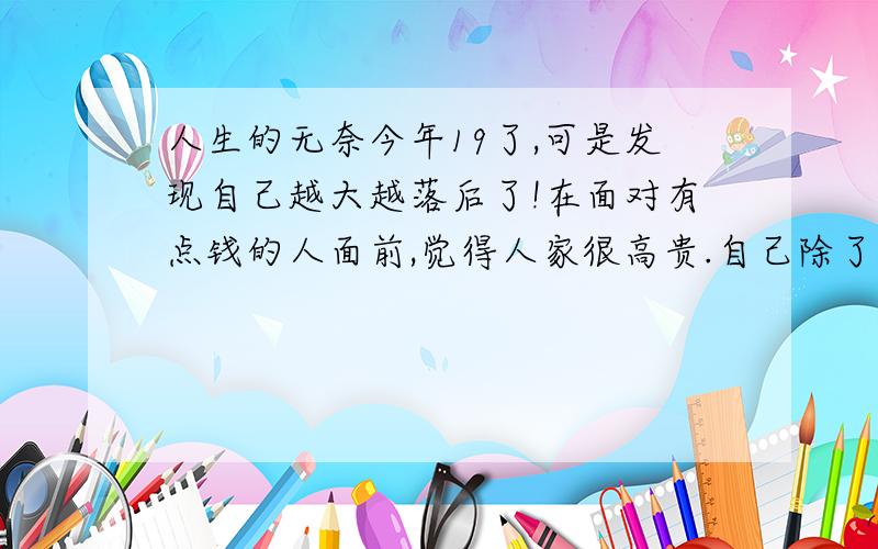 人生的无奈今年19了,可是发现自己越大越落后了!在面对有点钱的人面前,觉得人家很高贵.自己除了在面对了解自己的人面前多说话之外,其他的都很沉默!怎么我的人生越大越无助了!毕竟是人