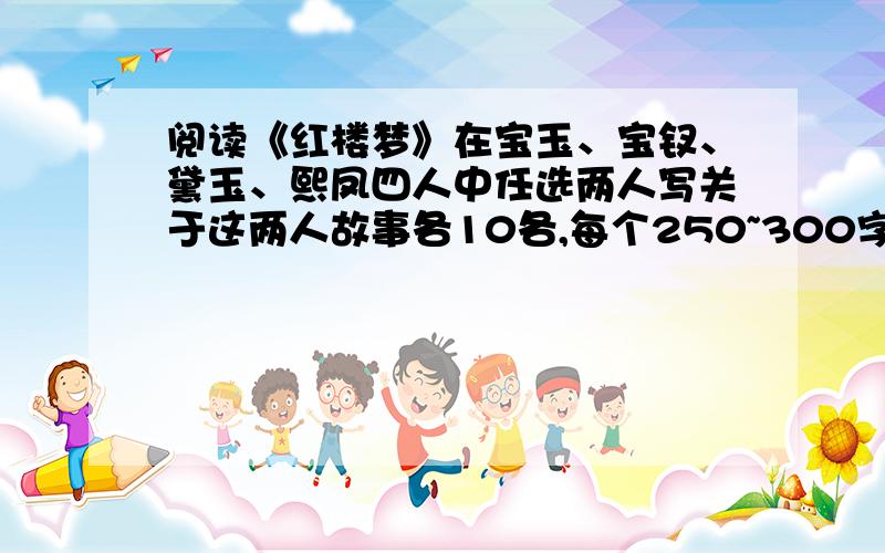 阅读《红楼梦》在宝玉、宝钗、黛玉、熙凤四人中任选两人写关于这两人故事各10各,每个250~300字.这是咱的语文寒假作业呐~咱没办法一下子全看完.同志们谁看过的,文笔不错的帮忙一下咯（