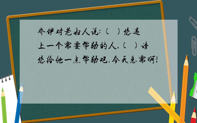 乔伊对老妇人说: ( )您遇上一个需要帮助的人,( )请您给他一点帮助吧.今天急需啊!