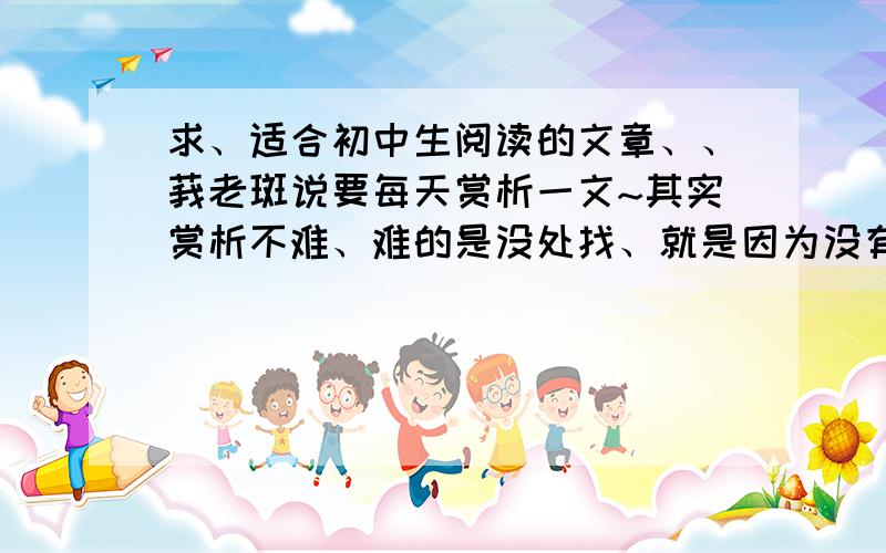 求、适合初中生阅读的文章、、莪老斑说要每天赏析一文~其实赏析不难、难的是没处找、就是因为没有这些个儿才求各位帮忙滴滴！