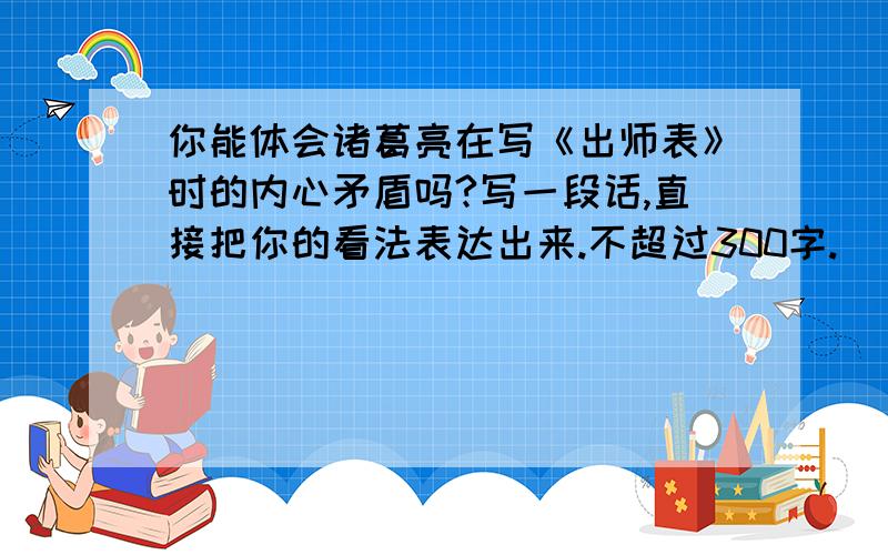 你能体会诸葛亮在写《出师表》时的内心矛盾吗?写一段话,直接把你的看法表达出来.不超过300字.