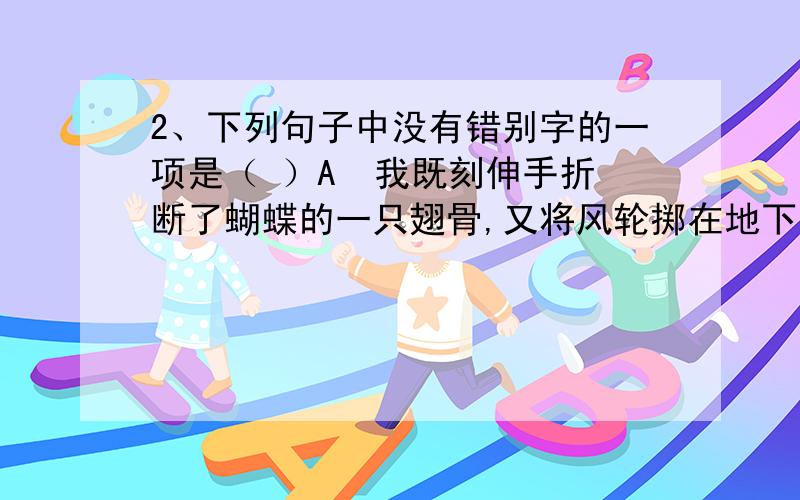 2、下列句子中没有错别字的一项是（ ）A  我既刻伸手折断了蝴蝶的一只翅骨,又将风轮掷在地下踏扁了.B  在风中,她的脸是那么黝黑,她的手是那么粗糙,她的眼睛是那么暗淡.C  而那个陈应达,