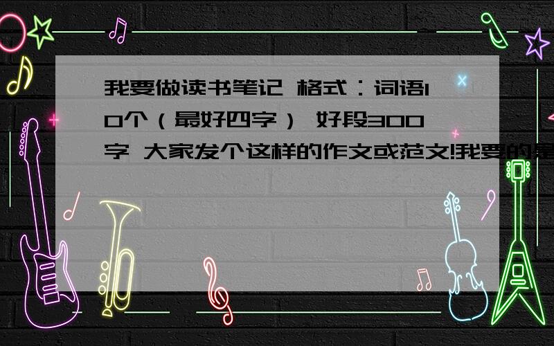 我要做读书笔记 格式：词语10个（最好四字） 好段300字 大家发个这样的作文或范文!我要的是题目内容或格式一样的的范文