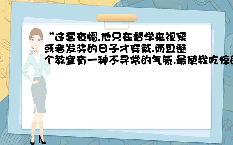 “这套衣帽,他只在督学来视察或者发奖的日子才穿戴.而且整个教室有一种不寻常的气氛.最使我吃惊的是,（接上句）后边几排一向空着的板凳上坐着好些镇上的人,他们也跟我们一样肃静.”