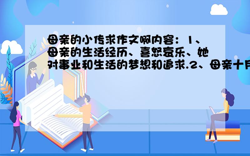 母亲的小传求作文啊内容：1、母亲的生活经历、喜怒哀乐、她对事业和生活的梦想和追求.2、母亲十月怀胎和一朝分娩的甘苦.3、母亲在养育子女过程中的酸甜苦辣.4、母亲对孩子的希望和要