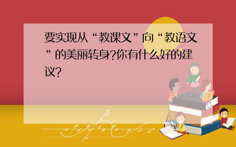 要实现从“教课文”向“教语文”的美丽转身?你有什么好的建议?