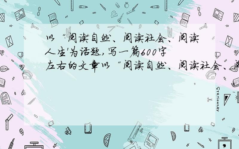 以“阅读自然、阅读社会、阅读人生'为话题,写一篇600字左右的文章以“阅读自然、阅读社会、阅读人生”为话题,写一篇600字左右的文章