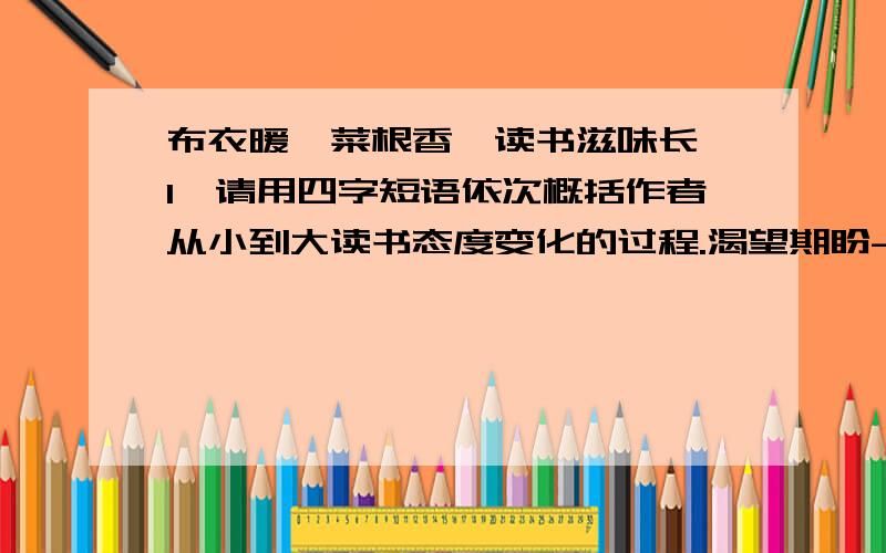 布衣暖,菜根香,读书滋味长 1、请用四字短语依次概括作者从小到大读书态度变化的过程.渴望期盼-（ ）-（ ）-重续前缘-（ ）-感悟万千 2、文中多次提到“读书滋味”,请用横线在文中标出其