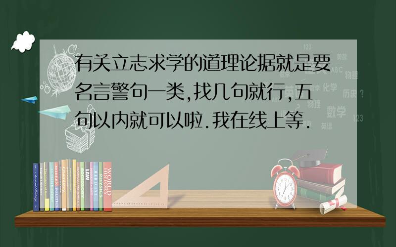 有关立志求学的道理论据就是要名言警句一类,找几句就行,五句以内就可以啦.我在线上等.