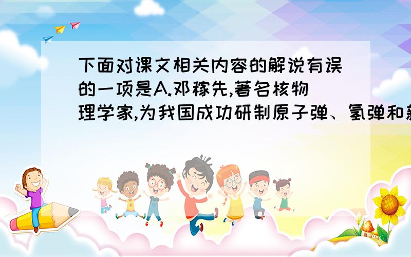 下面对课文相关内容的解说有误的一项是A.邓稼先,著名核物理学家,为我国成功研制原子弹、氢弹和新型核武器作出了重大贡献,被追授“两弹一星”功勋奖章B.鲁迅先生为我国伟大的文学家、