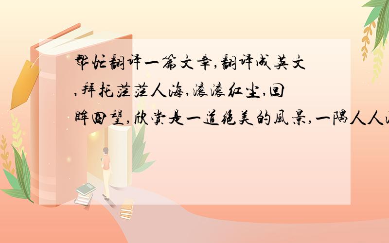 帮忙翻译一篇文章,翻译成英文,拜托茫茫人海,滚滚红尘,回眸四望,欣赏是一道绝美的风景,一隅人人渴望、四季相宜、风味独特的景观.学会欣赏,你便懂得享受；学会欣赏,你便拥有快乐；学会