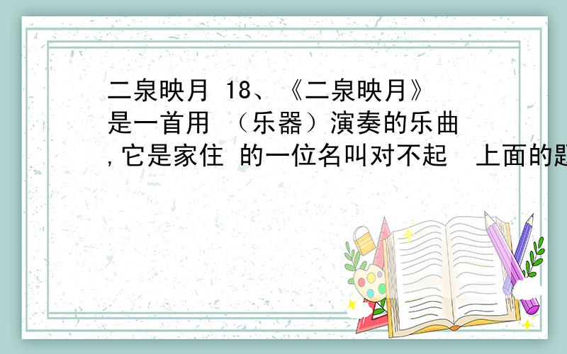 二泉映月 18、《二泉映月》是一首用 （乐器）演奏的乐曲,它是家住 的一位名叫对不起  上面的题目错误18、《二泉映月》是一首用___________（乐器）演奏的乐曲,它是家住________的一位名叫