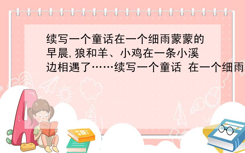 续写一个童话在一个细雨蒙蒙的早晨,狼和羊、小鸡在一条小溪边相遇了……续写一个童话 在一个细雨蒙蒙的早晨,狼和羊、小鸡在一条小溪边相遇了…… 续写