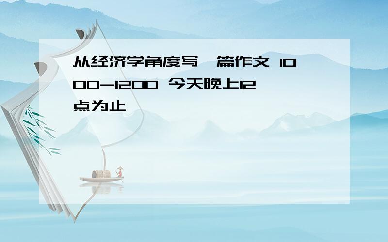 从经济学角度写一篇作文 1000-1200 今天晚上12点为止