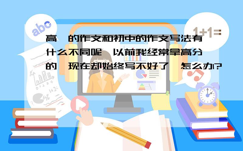 高一的作文和初中的作文写法有什么不同呢,以前我经常拿高分的,现在却始终写不好了,怎么办?