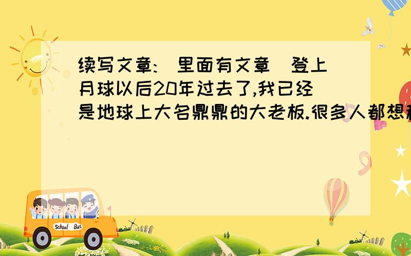 续写文章:(里面有文章)登上月球以后20年过去了,我已经是地球上大名鼎鼎的大老板.很多人都想移民到月球去（包括我）.我很想得到这千金难买的机会.有一次,选中了我,我一蹦三尺高.第二天,