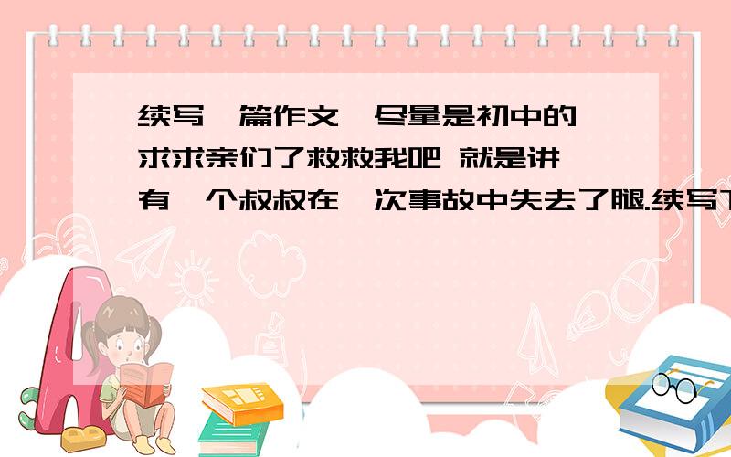 续写一篇作文,尽量是初中的,求求亲们了救救我吧 就是讲 有一个叔叔在一次事故中失去了腿.续写下文亲们求求你们可