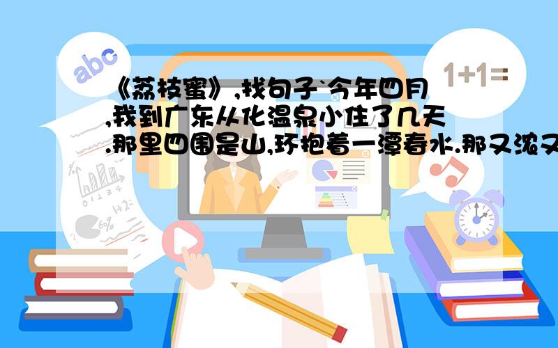 《荔枝蜜》,找句子`今年四月,我到广东从化温泉小住了几天.那里四围是山,环抱着一潭春水.那又浓又翠的景色,简直是一幅青绿山水画.刚去的当晚是个阴天,偶尔倚着楼窗一望,奇怪啊怎么楼前