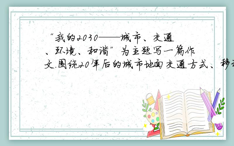 “我的2030——城市、交通、环境、和谐”为主题写一篇作文.围绕20年后的城市地面交通方式、移动工具、道路体系、驾驭方式等与交通有关的事务展开想象,写出你心中的交通生活景象.(600到