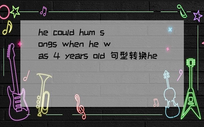 he could hum songs when he was 4 years old 句型转换he ( )( )( ) hum songs at the age of four.2 don't worry i'll come as soon as i can don't be ( ) ,i'll come as soon as （）